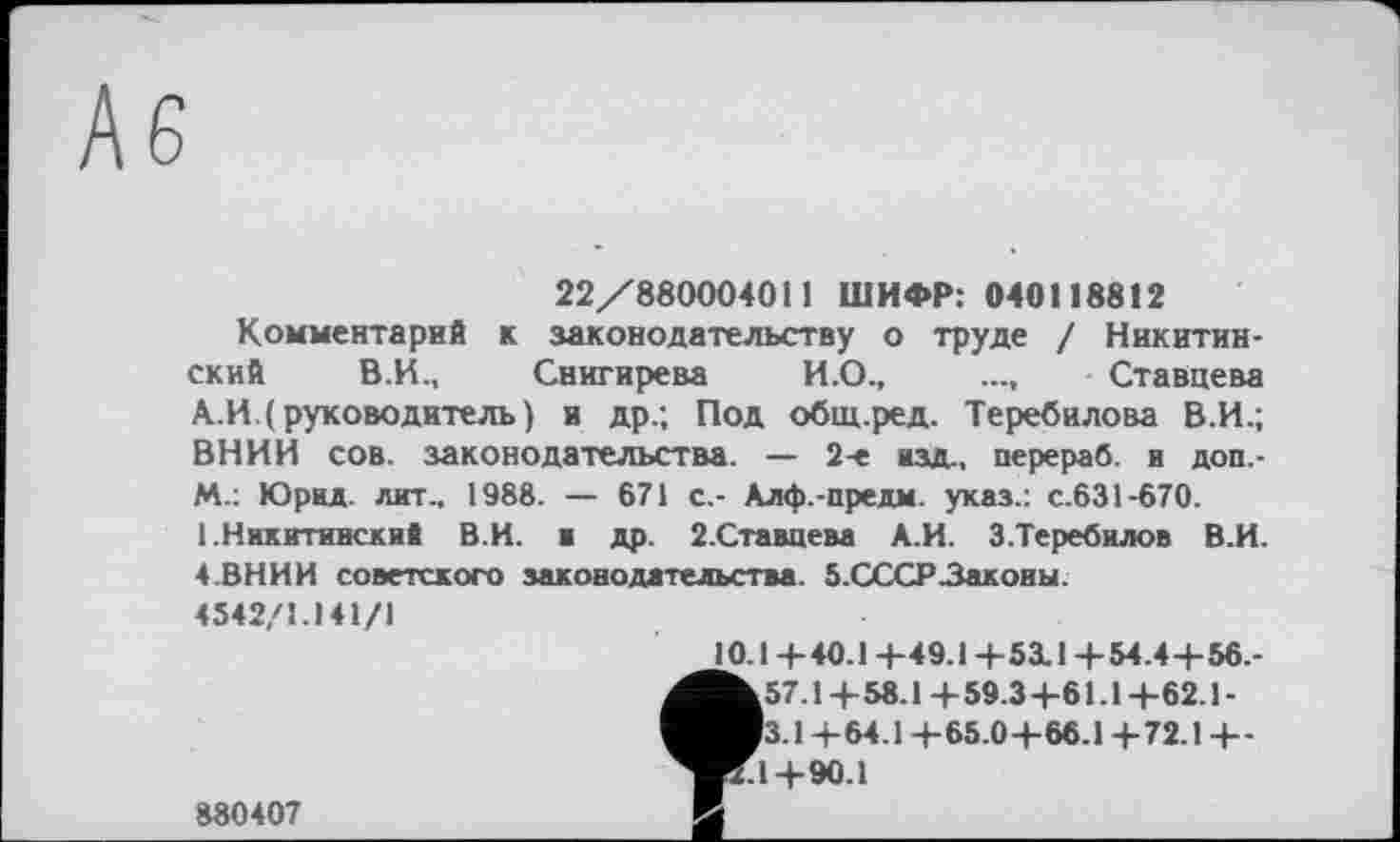 ﻿22/880004011 ШИФР: 040118812
Комментарий к законодательству о труде / Никитинский В.И., Снигирева И.О.,	.... Ставцева
А.И.( руководитель) и др.; Под общ.ред. Теребилова В.И.; ВНИИ сов. законодательства. — 2-е изд,, перераб. и доп.-m.: Юрид. лит., 1988. — 671 с.- Алф.-предм. указ.: с.631-670. 1.Никитинский В.И. и др. 2.Ставцева А.И. 3.Теребилов В.И. 4.ВНИИ советского законодательства. 5.СССР Законы. 4542/1.141/1
10.Ц-40.1 +49.1 +5X1+54.4+ 56.-^57.1 + 58.1 + 59.3+61.1 +62.1 -Вз.1 -і- 64.1 +65.0 + 66.1 +72.1 + -
Kl+90.1
880407